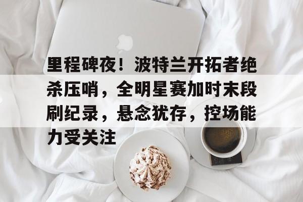 英雄联盟S15-里程碑夜！波特兰开拓者绝杀压哨，全明星赛加时末段刷纪录，悬念犹存，控场能力受关注的简单介绍